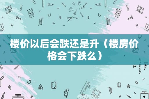 楼价以后会跌还是升（楼房价格会下跌么）