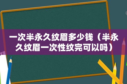 一次半永久纹眉多少钱（半永久纹眉一次性纹完可以吗）