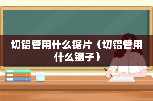 切铝管用什么锯片（切铝管用什么锯子）