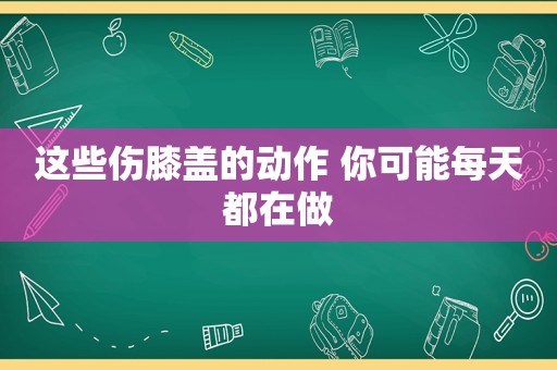 这些伤膝盖的动作 你可能每天都在做