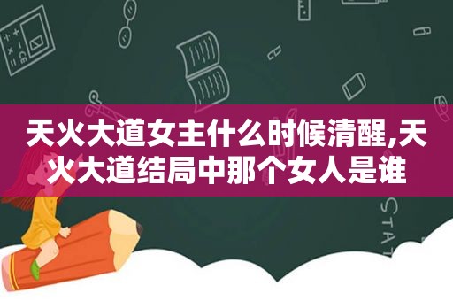 天火大道女主什么时候清醒,天火大道结局中那个女人是谁