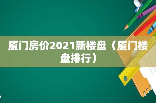 厦门房价2021新楼盘（厦门楼盘排行）