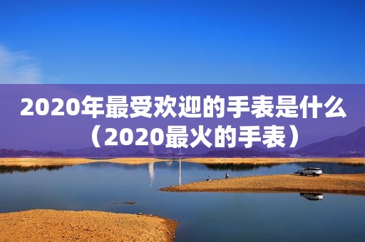 2020年最受欢迎的手表是什么（2020最火的手表）