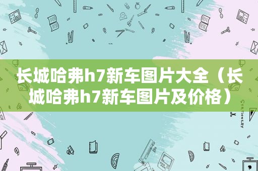 长城哈弗h7新车图片大全（长城哈弗h7新车图片及价格）