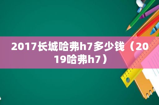 2017长城哈弗h7多少钱（2019哈弗h7）