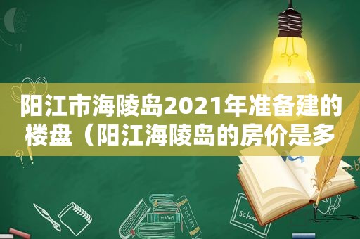 阳江市海陵岛2021年准备建的楼盘（阳江海陵岛的房价是多少呢?）