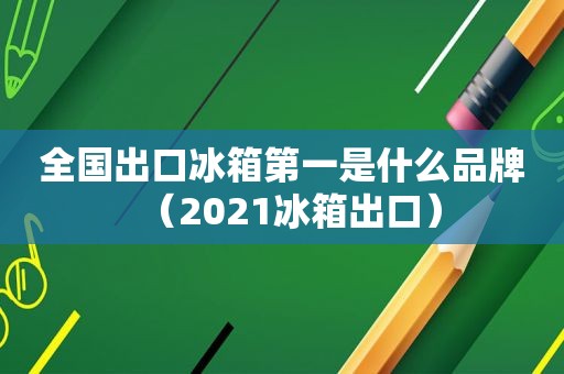 全国出口冰箱第一是什么品牌（2021冰箱出口）