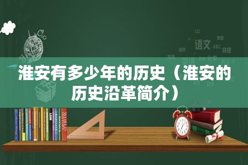 淮安有多少年的历史（淮安的历史沿革简介）