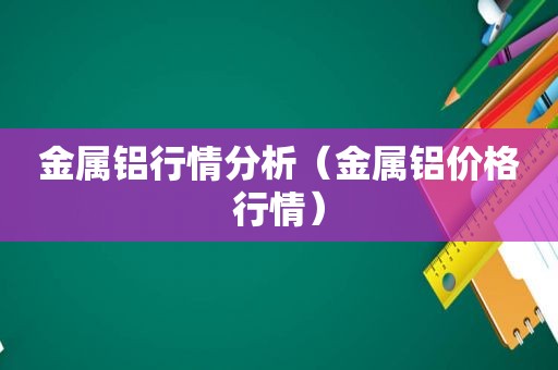 金属铝行情分析（金属铝价格行情）