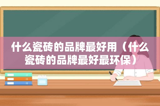 什么瓷砖的品牌最好用（什么瓷砖的品牌最好最环保）