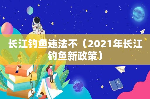 长江钓鱼违法不（2021年长江钓鱼新政策）