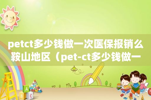 petct多少钱做一次医保报销么鞍山地区（pet-ct多少钱做一次,医保报销么?北京）