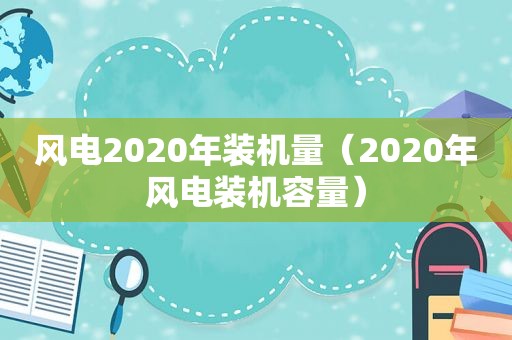 风电2020年装机量（2020年风电装机容量）