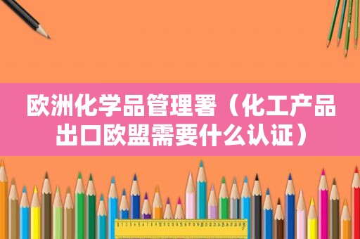 欧洲化学品管理署（化工产品出口欧盟需要什么认证）