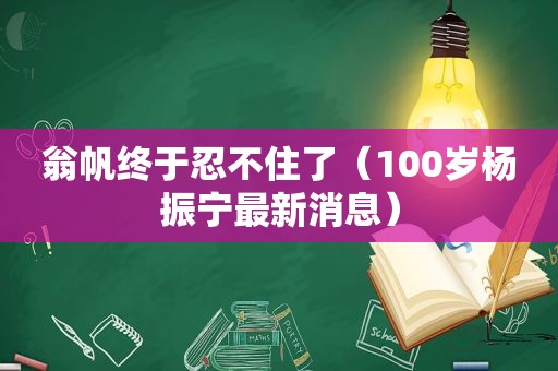 翁帆终于忍不住了（100岁杨振宁最新消息）