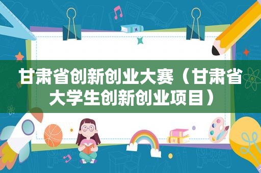 甘肃省创新创业大赛（甘肃省大学生创新创业项目）