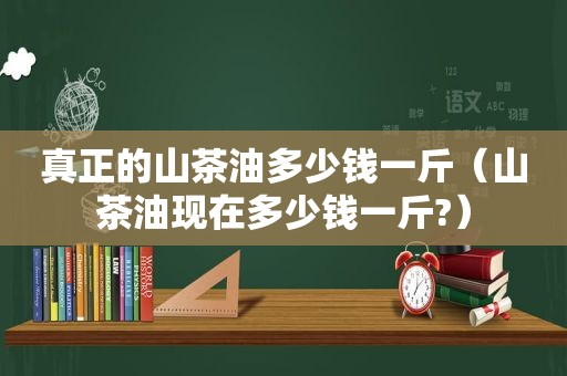 真正的山茶油多少钱一斤（山茶油现在多少钱一斤?）