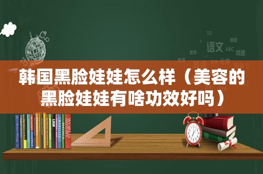 韩国黑脸娃娃怎么样（美容的黑脸娃娃有啥功效好吗）