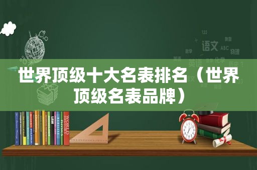 世界顶级十大名表排名（世界顶级名表品牌）