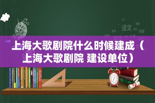 上海大歌剧院什么时候建成（上海大歌剧院 建设单位）