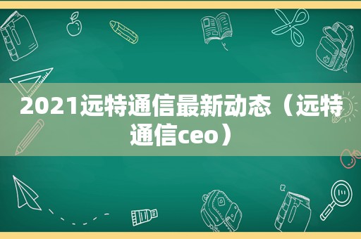 2021远特通信最新动态（远特通信ceo）