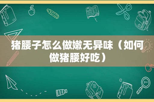 猪腰子怎么做嫩无异味（如何做猪腰好吃）