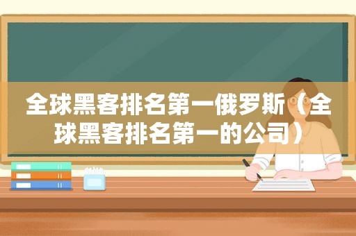 全球黑客排名第一俄罗斯（全球黑客排名第一的公司）