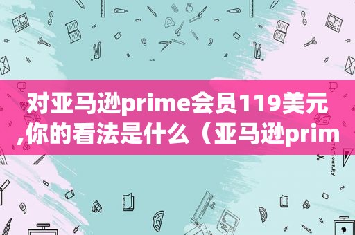 对亚马逊prime会员119美元,你的看法是什么（亚马逊prime会员全球通用吗）