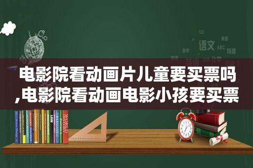 电影院看动画片儿童要买票吗,电影院看动画电影小孩要买票吗