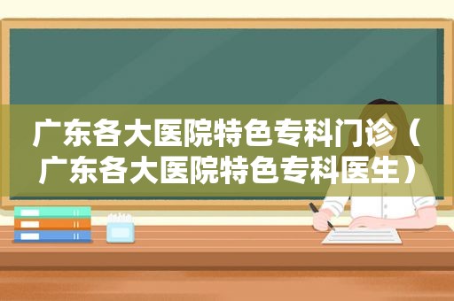 广东各大医院特色专科门诊（广东各大医院特色专科医生）