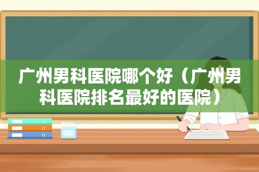 广州男科医院哪个好（广州男科医院排名最好的医院）