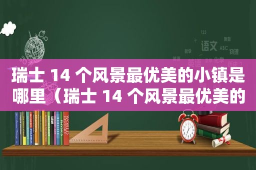 瑞士 14 个风景最优美的小镇是哪里（瑞士 14 个风景最优美的小镇排名）