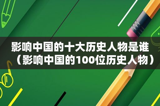 影响中国的十大历史人物是谁（影响中国的100位历史人物）