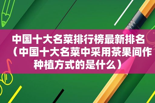 中国十大名菜排行榜最新排名（中国十大名菜中采用茶果间作种植方式的是什么）