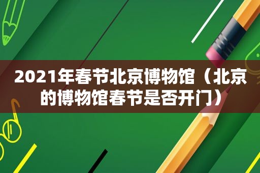 2021年春节北京博物馆（北京的博物馆春节是否开门）