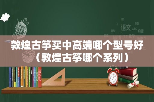 敦煌古筝买中高端哪个型号好（敦煌古筝哪个系列）