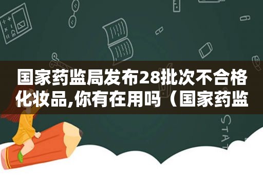 国家药监局发布28批次不合格化妆品,你有在用吗（国家药监局公布32批次不合格化妆品 超八成生产企业）