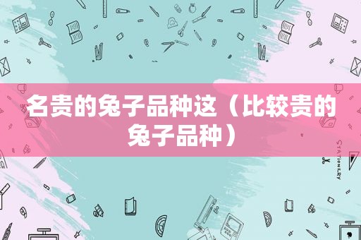 名贵的兔子品种这（比较贵的兔子品种）