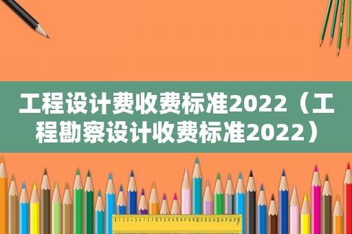 工程设计费收费标准2022（工程勘察设计收费标准2022）