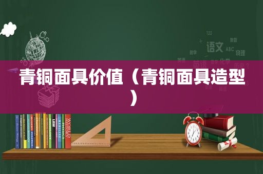 青铜面具价值（青铜面具造型）