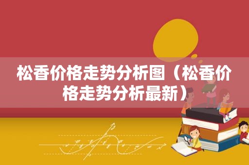 松香价格走势分析图（松香价格走势分析最新）