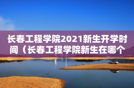 长春工程学院2021新生开学时间（长春工程学院新生在哪个校区）