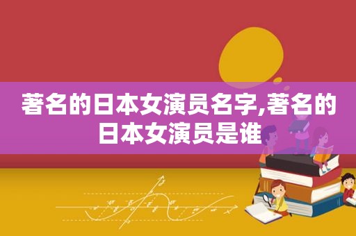 著名的日本女演员名字,著名的日本女演员是谁