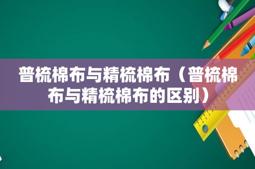 普梳棉布与精梳棉布（普梳棉布与精梳棉布的区别）