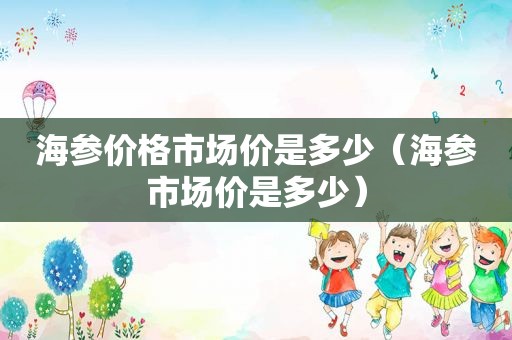 海参价格市场价是多少（海参市场价是多少）