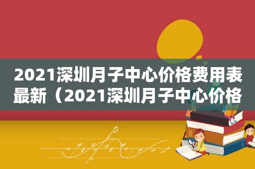 2021深圳月子中心价格费用表最新（2021深圳月子中心价格费用表查询）