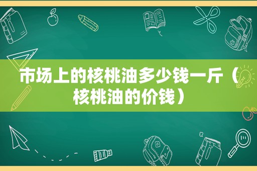 市场上的核桃油多少钱一斤（核桃油的价钱）