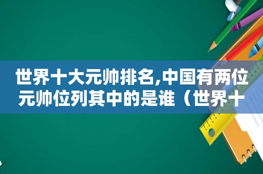 世界十大元帅排名,中国有两位元帅位列其中的是谁（世界十大元帅排名,中国有两位元帅位列其中第一是谁）