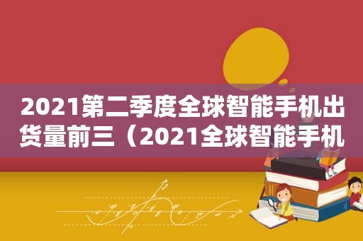 2021第二季度全球智能手机出货量前三（2021全球智能手机出货）