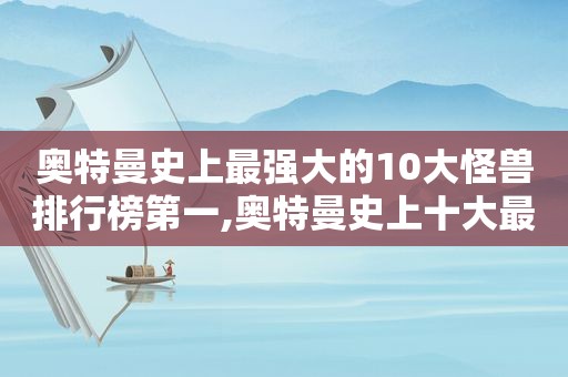 奥特曼史上最强大的10大怪兽排行榜第一,奥特曼史上十大最强怪兽排名